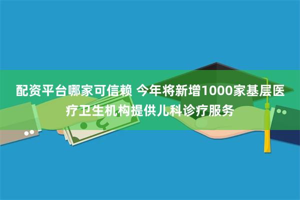 配资平台哪家可信赖 今年将新增1000家基层医疗卫生机构提供儿科诊疗服务
