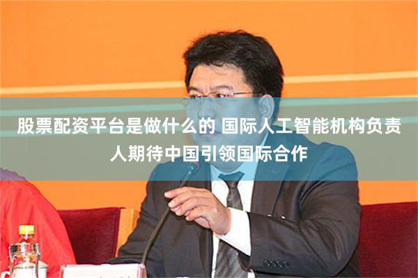 股票配资平台是做什么的 国际人工智能机构负责人期待中国引领国际合作