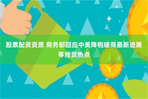 股票配资资质 商务部回应中美降税磋商最新进展等经贸热点