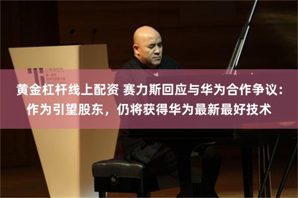 黄金杠杆线上配资 赛力斯回应与华为合作争议：作为引望股东，仍将获得华为最新最好技术