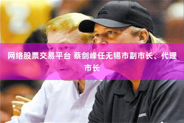 网络股票交易平台 蔡剑峰任无锡市副市长、代理市长