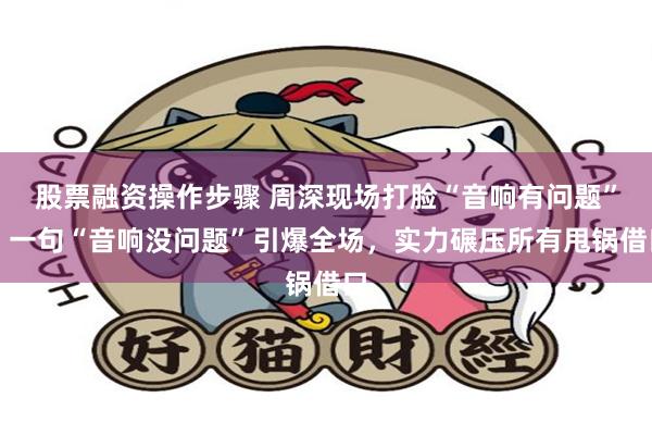 股票融资操作步骤 周深现场打脸“音响有问题”，一句“音响没问题”引爆全场，实力碾压所有甩锅借口