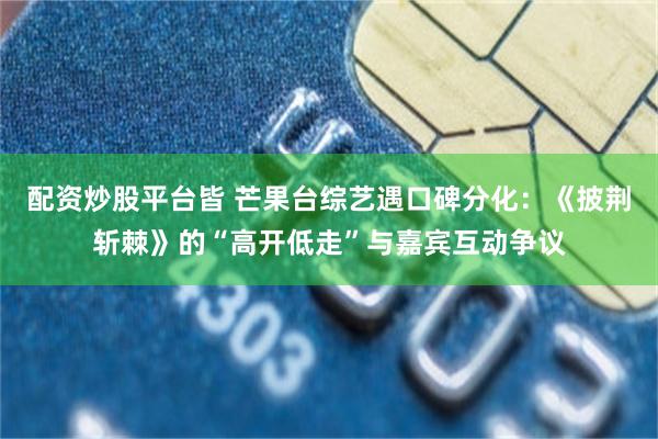 配资炒股平台皆 芒果台综艺遇口碑分化：《披荆斩棘》的“高开低走”与嘉宾互动争议
