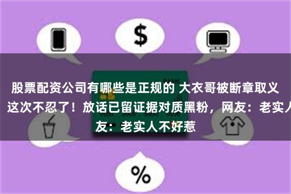 股票配资公司有哪些是正规的 大衣哥被断章取义惹众怒，这次不忍了！放话已留证据对质黑粉，网友：老实人不好惹