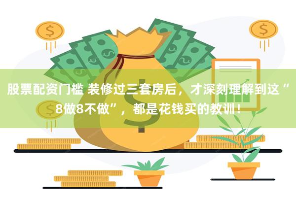 股票配资门槛 装修过三套房后，才深刻理解到这“8做8不做”，都是花钱买的教训！