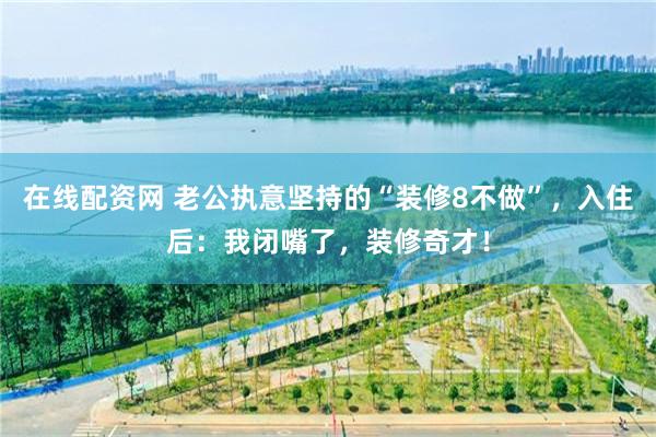 在线配资网 老公执意坚持的“装修8不做”，入住后：我闭嘴了，装修奇才！