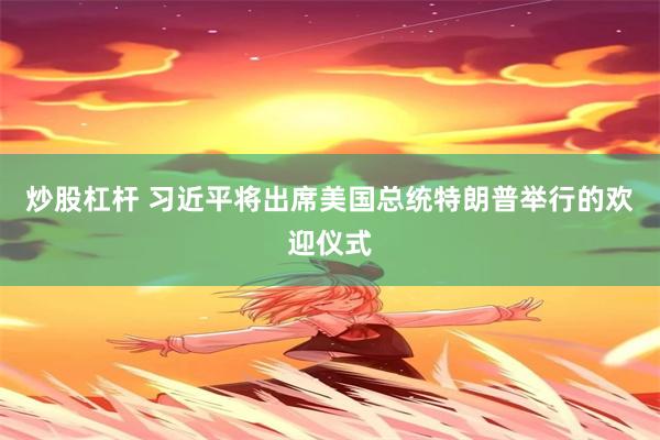 炒股杠杆 习近平将出席美国总统特朗普举行的欢迎仪式