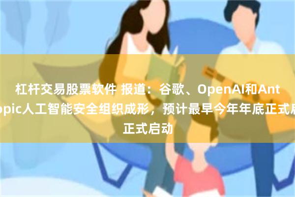 杠杆交易股票软件 报道：谷歌、OpenAI和Anthropic人工智能安全组织成形，预计最早今年年底正式启动