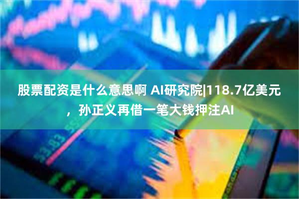股票配资是什么意思啊 AI研究院|118.7亿美元，孙正义再借一笔大钱押注AI