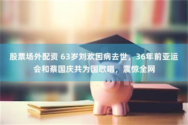 股票场外配资 63岁刘欢因病去世，36年前亚运会和蔡国庆共为国歌唱，震惊全网