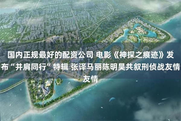 国内正规最好的配资公司 电影《神探之痕迹》发布“并肩同行”特辑 张译马丽陈明昊共叙刑侦战友情