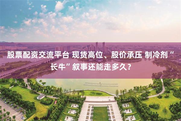 股票配资交流平台 现货高位、股价承压 制冷剂“长牛”叙事还能走多久？