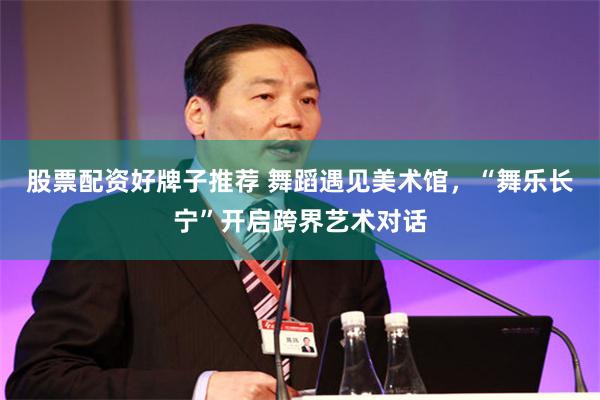 股票配资好牌子推荐 舞蹈遇见美术馆,“舞乐长宁”开启跨界艺术对话