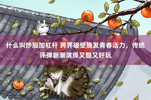 什么叫炒股加杠杆 跨界破壁焕发青春活力，传统评弹新潮演绎又酷又好玩