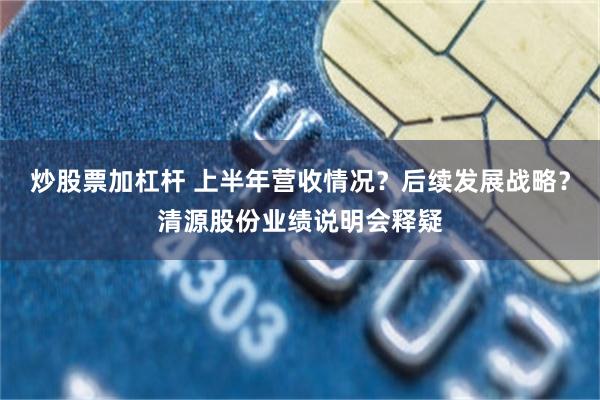 炒股票加杠杆 上半年营收情况?后续发展战略?清源股份业绩说明会释疑