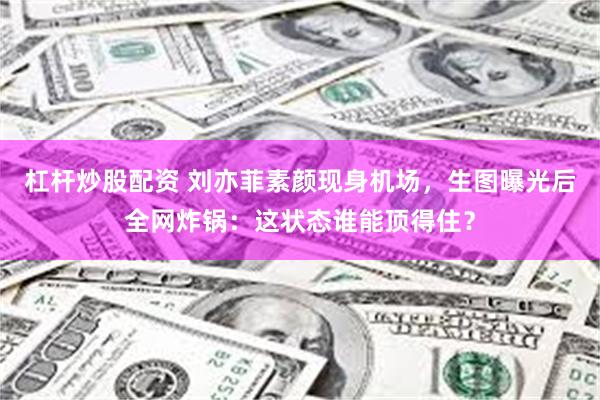 杠杆炒股配资 刘亦菲素颜现身机场，生图曝光后全网炸锅：这状态谁能顶得住？