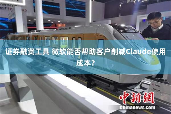 证券融资工具 微软能否帮助客户削减Claude使用成本？