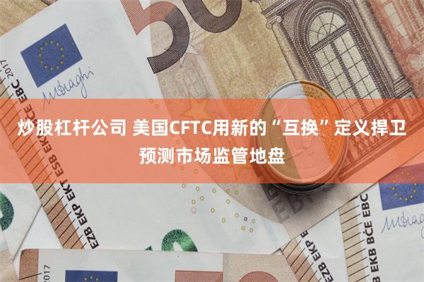 炒股杠杆公司 美国CFTC用新的“互换”定义捍卫预测市场监管地盘