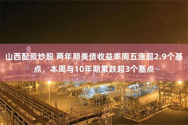 山西配资炒股 两年期美债收益率周五涨超2.9个基点，本周与10年期累跌超3个基点