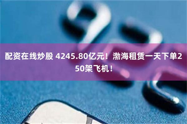 配资在线炒股 4245.80亿元！渤海租赁一天下单250架飞机！