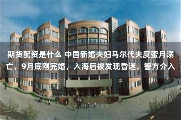 期货配资是什么 中国新婚夫妇马尔代夫度蜜月溺亡，9月底刚完婚，入海后被发现昏迷，警方介入
