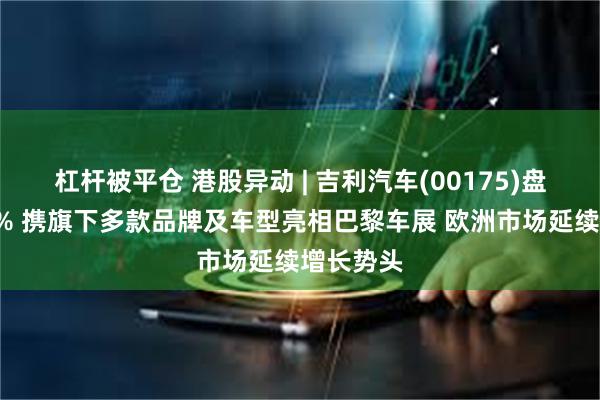 杠杆被平仓 港股异动 | 吉利汽车(00175)盘中涨超6% 携旗下多款品牌及车型亮相巴黎车展 欧洲市场延续增长势头