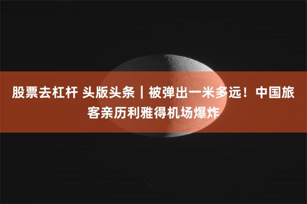 股票去杠杆 头版头条｜被弹出一米多远！中国旅客亲历利雅得机场爆炸