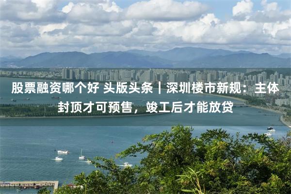 股票融资哪个好 头版头条｜深圳楼市新规：主体封顶才可预售，竣工后才能放贷