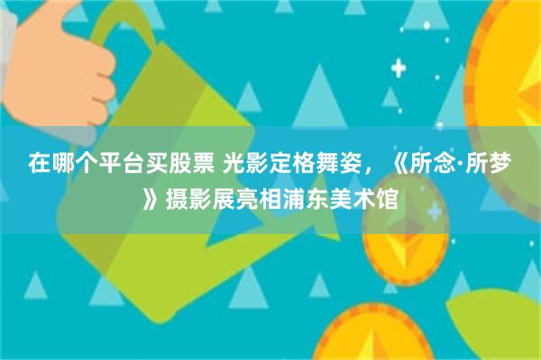 在哪个平台买股票 光影定格舞姿,《所念·所梦》摄影展亮相浦东美术馆