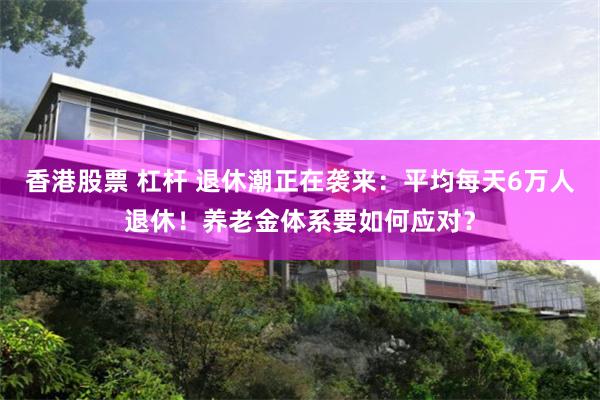 香港股票 杠杆 退休潮正在袭来：平均每天6万人退休！养老金体系要如何应对？