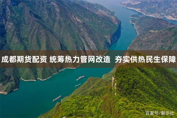 成都期货配资 统筹热力管网改造  夯实供热民生保障